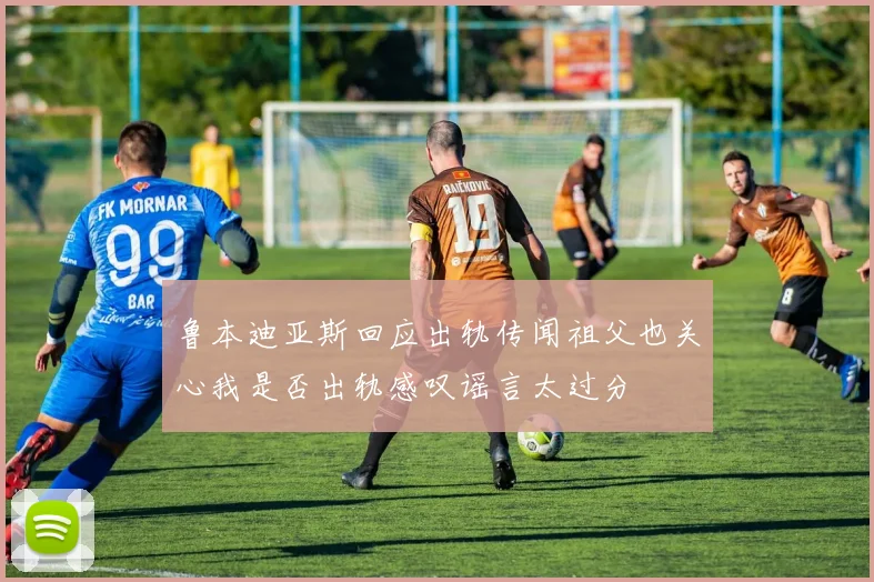 鲁本迪亚斯回应出轨传闻祖父也关心我是否出轨感叹谣言太过分