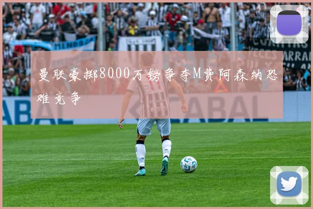 曼联豪掷8000万镑争夺M费阿森纳恐难竞争
