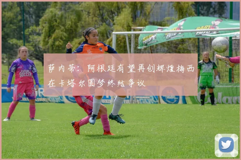 萨内蒂：阿根廷有望再创辉煌梅西在卡塔尔圆梦终结争议