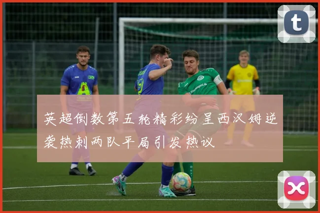 英超倒数第五轮精彩纷呈西汉姆逆袭热刺两队平局引发热议