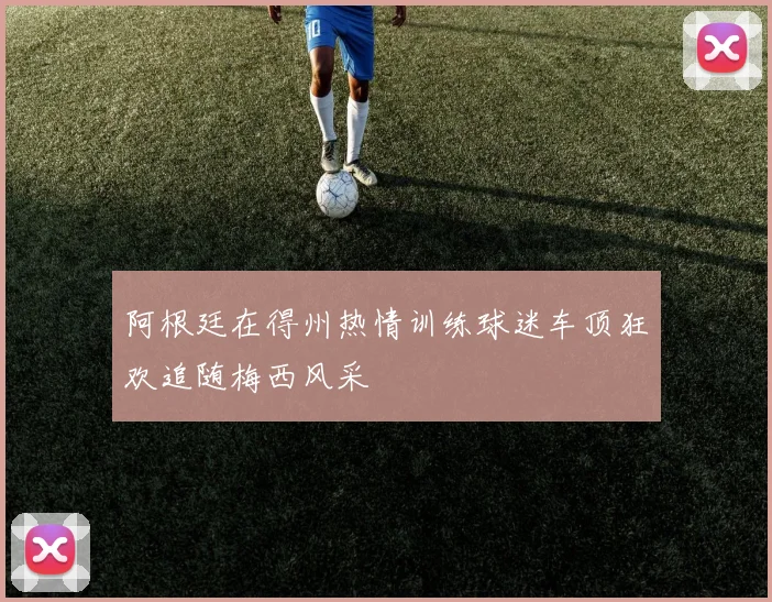 阿根廷在得州热情训练球迷车顶狂欢追随梅西风采