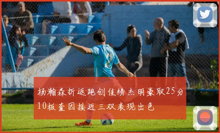 杨瀚森折返跑创佳绩杰明豪取25分10板奎因接近三双表现出色