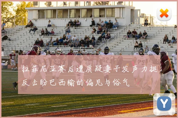 拉菲尼亚赛后遭质疑妻子发声力挺反击盼巴西输的偏见与俗气