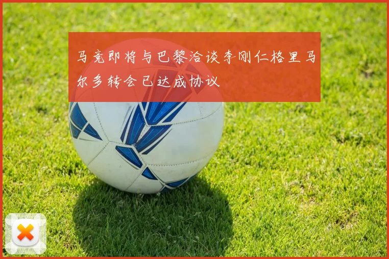 马竞即将与巴黎洽谈李刚仁格里马尔多转会已达成协议