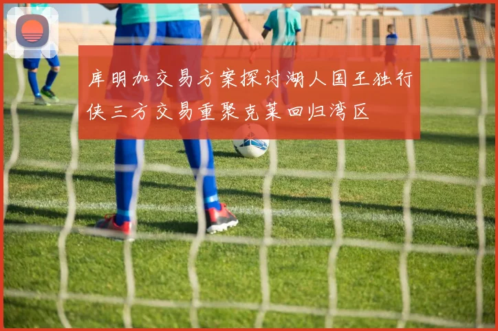 库明加交易方案探讨湖人国王独行侠三方交易重聚克莱回归湾区