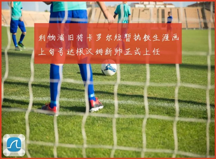 利物浦旧将卡罗尔短暂执教生涯画上句号达根汉姆新帅正式上任