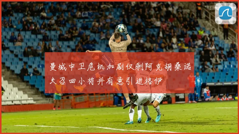 曼城中卫危机加剧仅剩阿克胡桑诺夫召回小将并有意引进格伊
