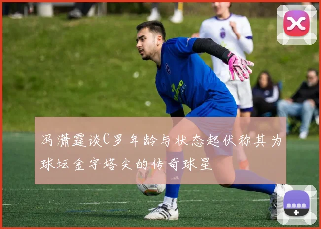 冯潇霆谈C罗年龄与状态起伏称其为球坛金字塔尖的传奇球星