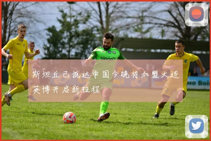 斯坦丘已抵达中国今晚将加盟大连英博开启新征程