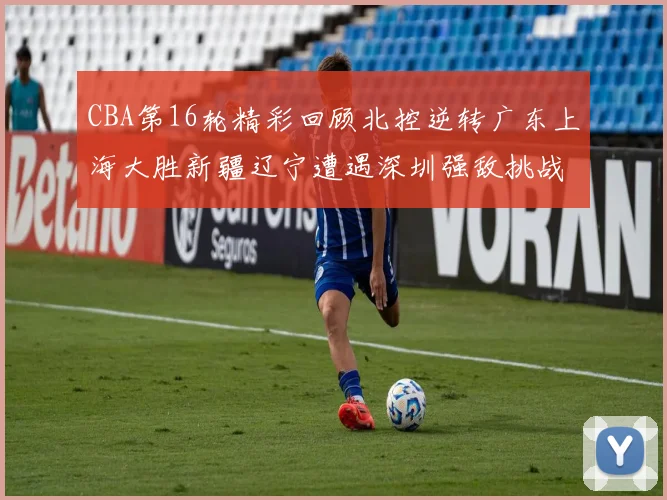 CBA第16轮精彩回顾北控逆转广东上海大胜新疆辽宁遭遇深圳强敌挑战