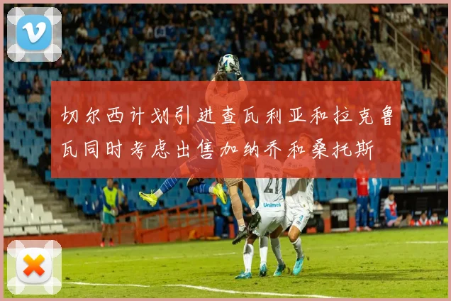 切尔西计划引进查瓦利亚和拉克鲁瓦同时考虑出售加纳乔和桑托斯