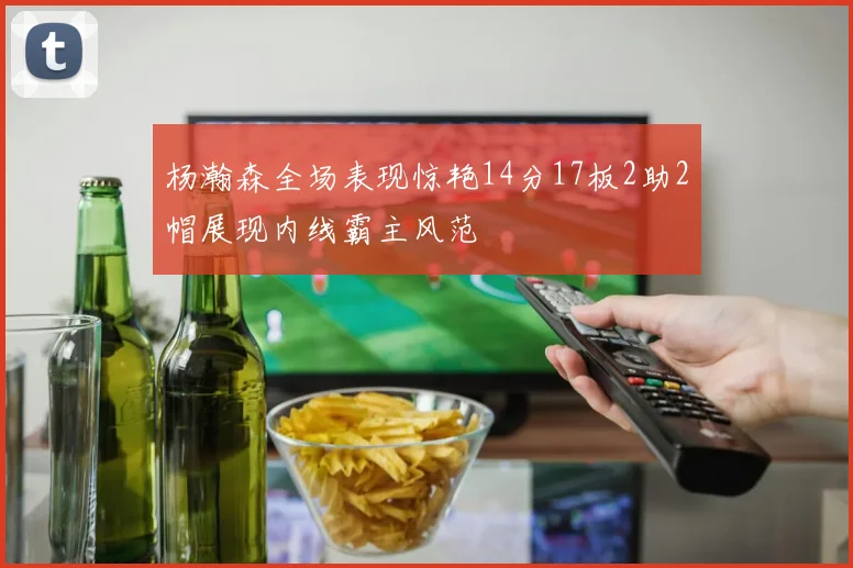杨瀚森全场表现惊艳14分17板2助2帽展现内线霸主风范