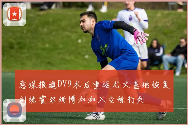 意媒报道DV9术后重返尤文基地恢复训练霍尔姆博加加入合练行列