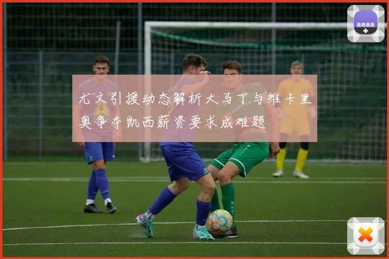 尤文引援动态解析大马丁与维卡里奥争夺凯西薪资要求成难题
