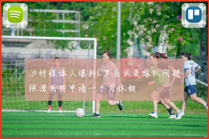 沙特媒体人爆料C罗自认是球队问题根源或将申请一个月休假