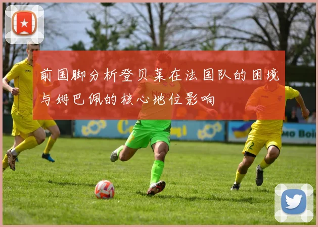 前国脚分析登贝莱在法国队的困境与姆巴佩的核心地位影响