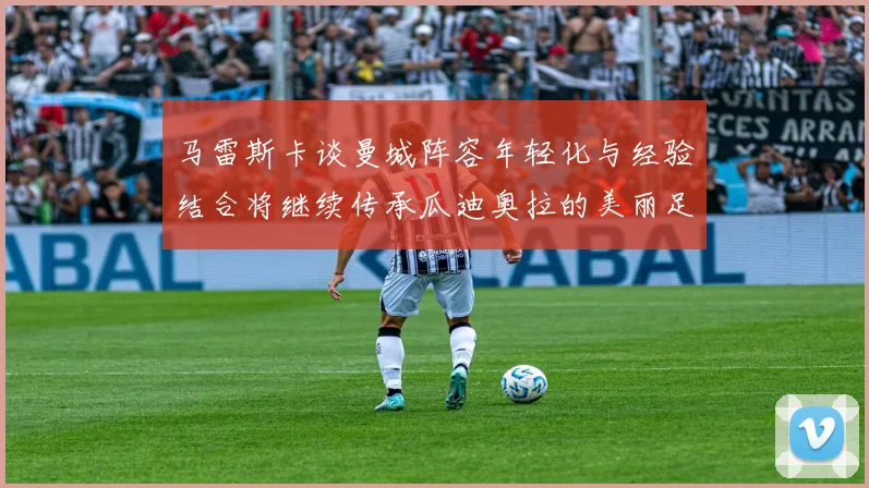 马雷斯卡谈曼城阵容年轻化与经验结合将继续传承瓜迪奥拉的美丽足球理念