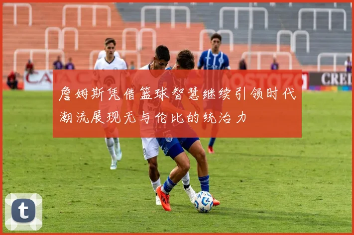 詹姆斯凭借篮球智慧继续引领时代潮流展现无与伦比的统治力