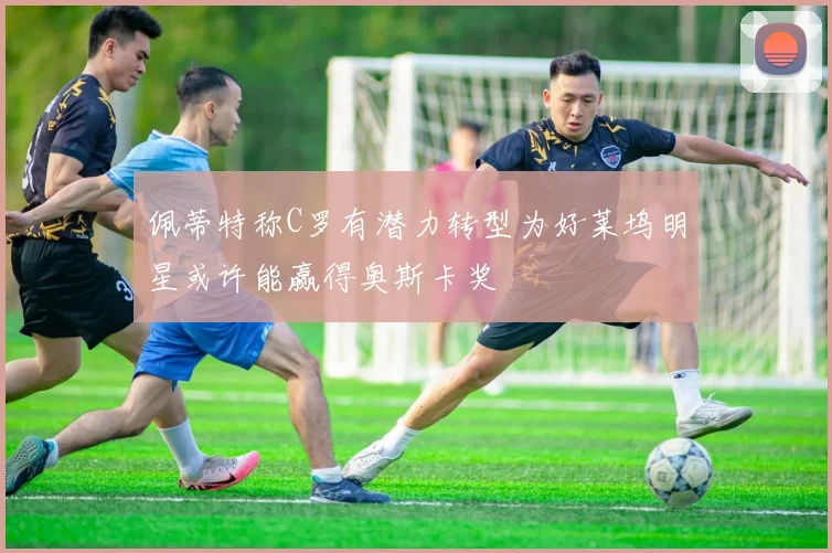 佩蒂特称C罗有潜力转型为好莱坞明星或许能赢得奥斯卡奖