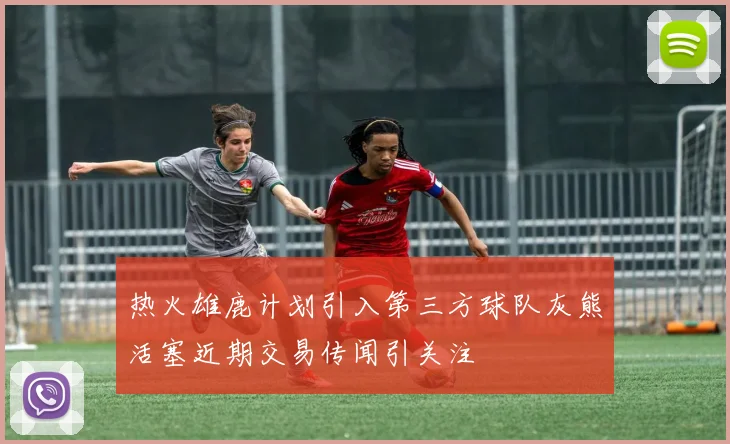 热火雄鹿计划引入第三方球队灰熊活塞近期交易传闻引关注
