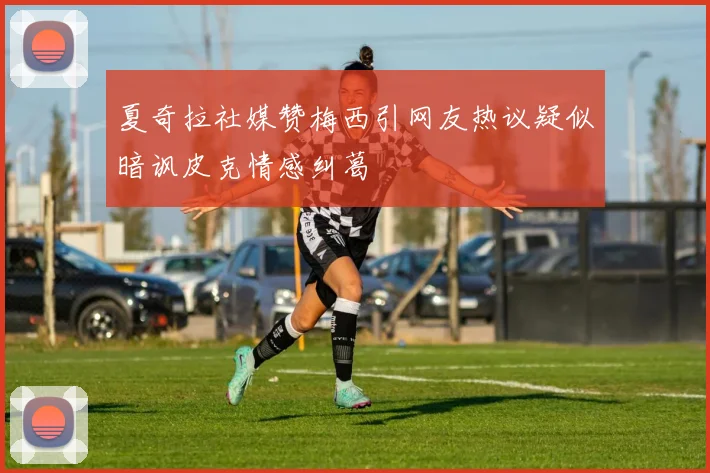 夏奇拉社媒赞梅西引网友热议疑似暗讽皮克情感纠葛