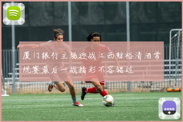 厦门银行主场迎战江西鲸裕清酒常规赛最后一战精彩不容错过