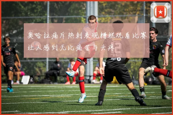 奥哈拉痛斥热刺表现糟糕观看比赛让人感到无比痛苦与头疼