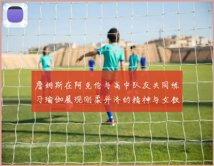 詹姆斯在阿克伦与高中队友共同练习瑜伽展现刚柔并济的精神与女教练合影留念