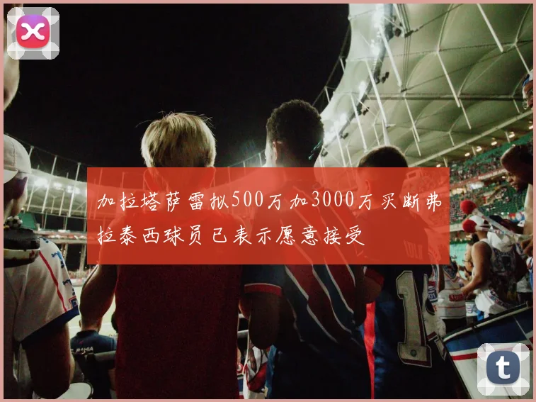 加拉塔萨雷拟500万加3000万买断弗拉泰西球员已表示愿意接受