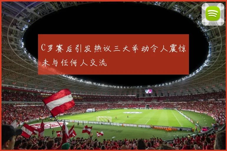 C罗赛后引发热议三大举动令人震惊未与任何人交流
