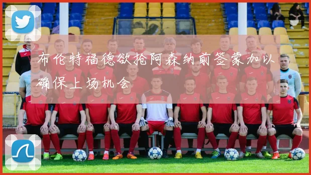 布伦特福德欲抢阿森纳前签蒙加以确保上场机会